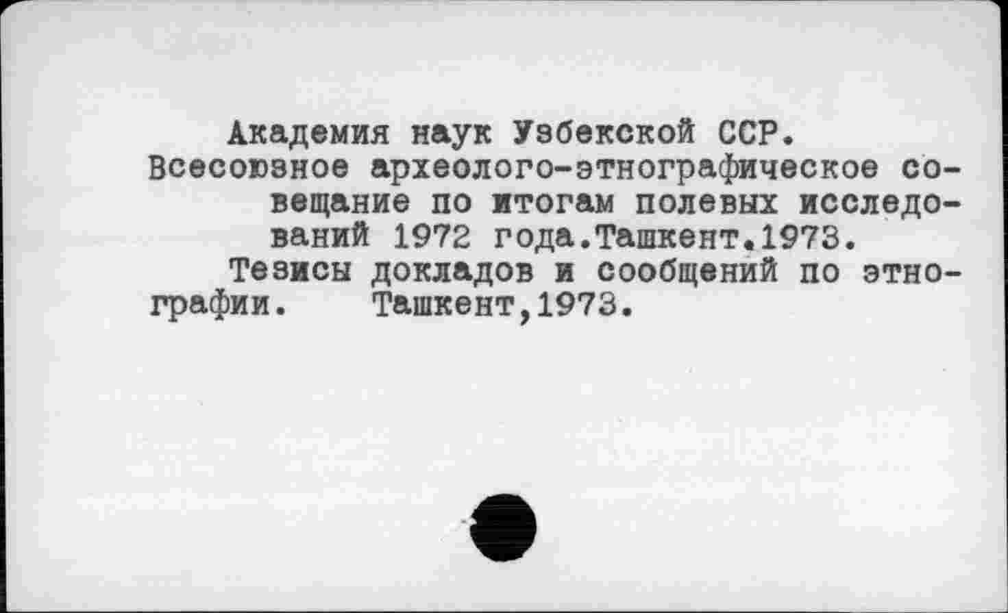 ﻿Академия наук Узбекской ССР.
Всесоюзное археолого-этнографическое совещание по итогам полевых исследований 1972 года.Ташкент.1973.
Тезисы докладов и сообщений по этнографии. Ташкент,1973.